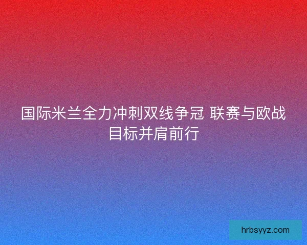 国际米兰全力冲刺双线争冠 联赛与欧战目标并肩前行