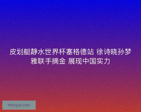 皮划艇静水世界杯塞格德站 徐诗晓孙梦雅联手摘金 展现中国实力