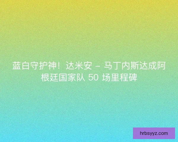 蓝白守护神！达米安 - 马丁内斯达成阿根廷国家队 50 场里程碑