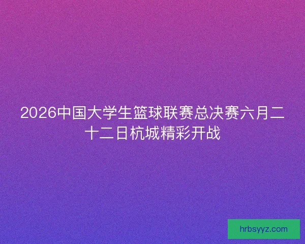 2026中国大学生篮球联赛总决赛六月二十二日杭城精彩开战