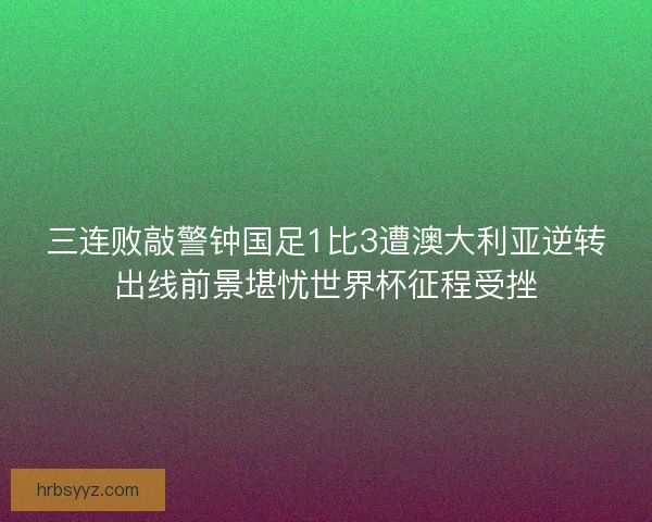 三连败敲警钟国足1比3遭澳大利亚逆转出线前景堪忧世界杯征程受挫 三连败敲警钟国足1比3遭澳大利亚逆转出线前景堪忧世界杯征程受挫