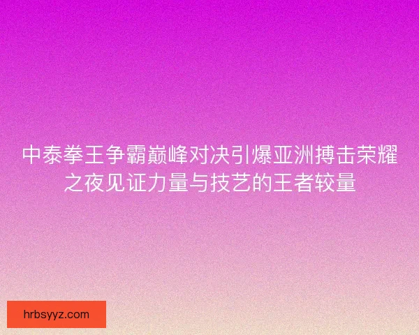 中泰拳王争霸巅峰对决引爆亚洲搏击荣耀之夜见证力量与技艺的王者较量