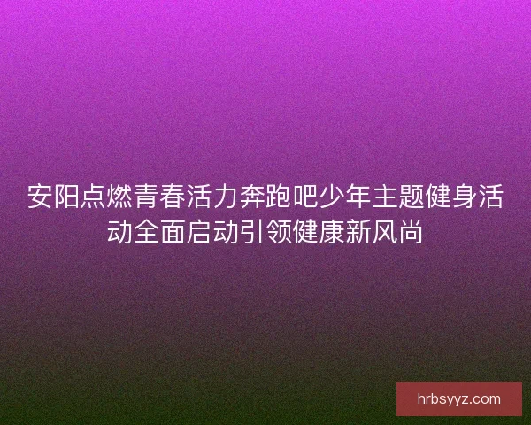 安阳点燃青春活力奔跑吧少年主题健身活动全面启动引领健康新风尚