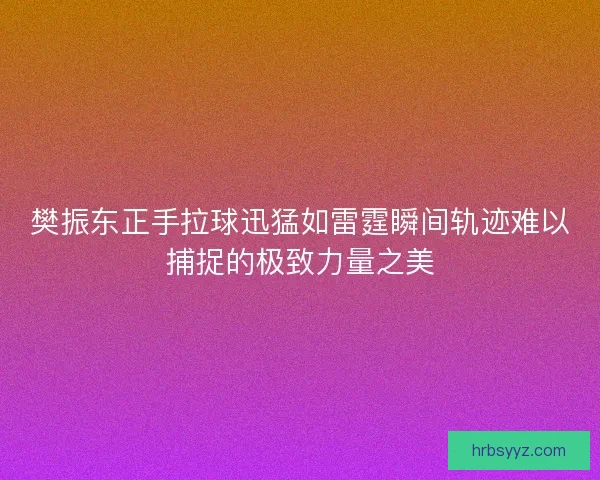 樊振东正手拉球迅猛如雷霆瞬间轨迹难以捕捉的极致力量之美
