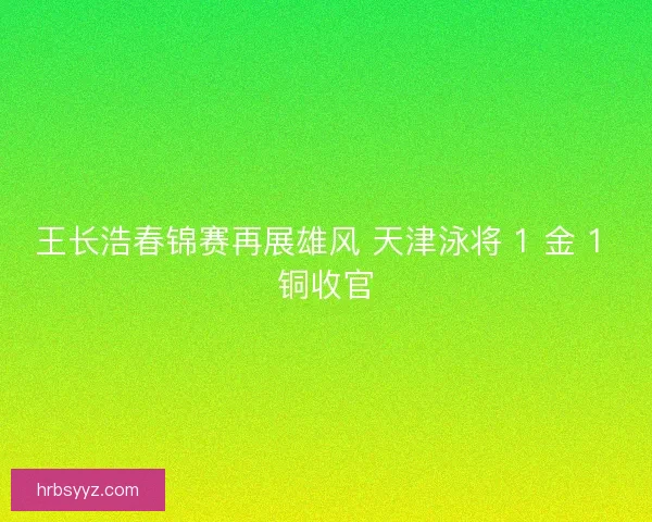 王长浩春锦赛再展雄风 天津泳将 1 金 1 铜收官