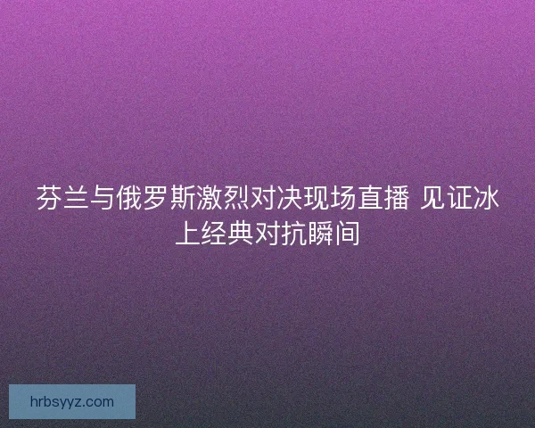 芬兰与俄罗斯激烈对决现场直播 见证冰上经典对抗瞬间