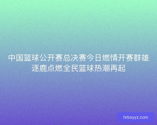 中国篮球公开赛总决赛今日燃情开赛群雄逐鹿点燃全民篮球热潮再起