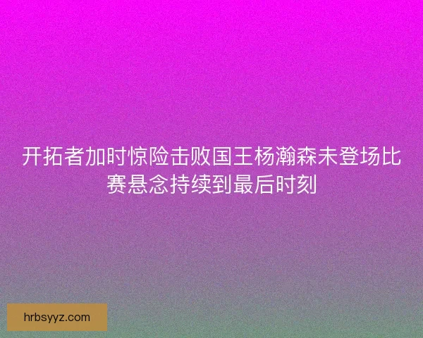 开拓者加时惊险击败国王杨瀚森未登场比赛悬念持续到最后时刻