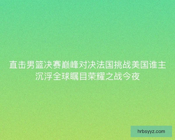 直击男篮决赛巅峰对决法国挑战美国谁主沉浮全球瞩目荣耀之战今夜 直击男篮决赛巅峰对决法国挑战美国谁主沉浮全球瞩目荣耀之战今夜
