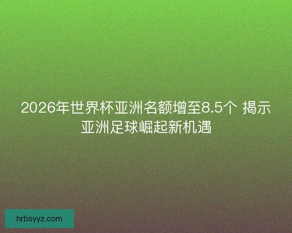 2026年世界杯亚洲名额增至8.5个 揭示亚洲足球崛起新机遇