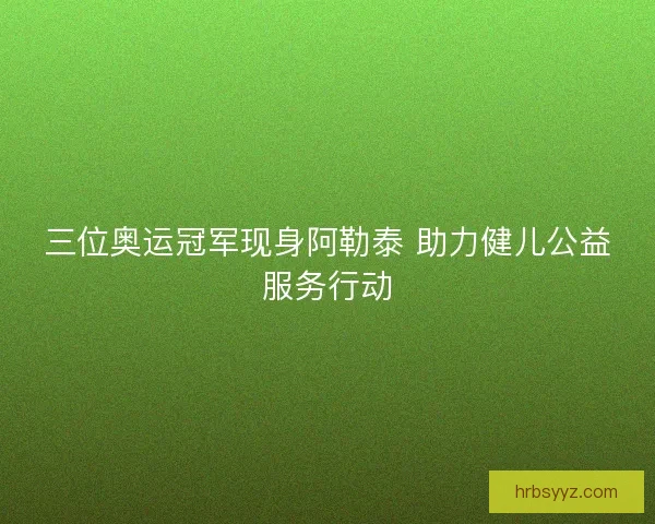 三位奥运冠军现身阿勒泰 助力健儿公益服务行动