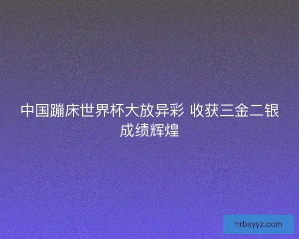 中国蹦床世界杯大放异彩 收获三金二银成绩辉煌