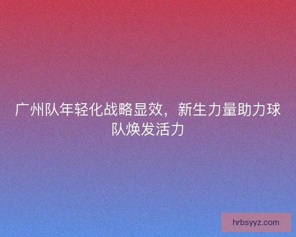 广州队年轻化战略显效，新生力量助力球队焕发活力