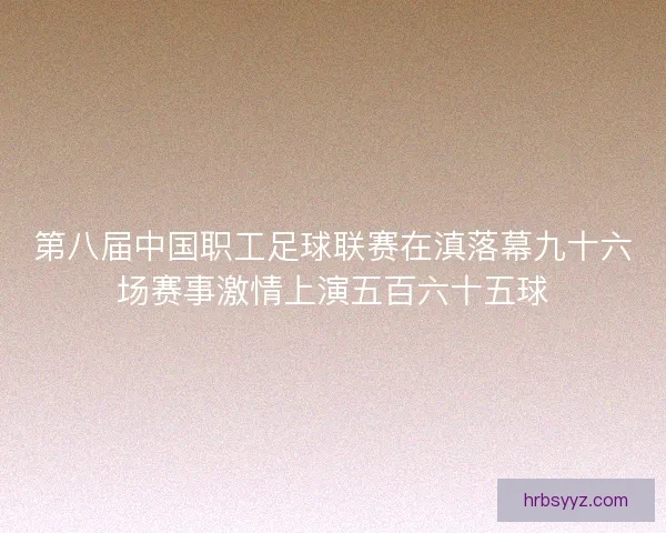 第八届中国职工足球联赛在滇落幕九十六场赛事激情上演五百六十五球