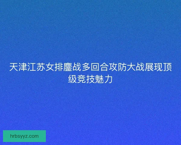天津江苏女排鏖战多回合攻防大战展现顶级竞技魅力