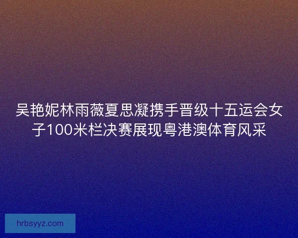 吴艳妮林雨薇夏思凝携手晋级十五运会女子100米栏决赛展现粤港澳体育风采 吴艳妮林雨薇夏思凝携手晋级十五运会女子100米栏决赛展现粤港澳体育风采