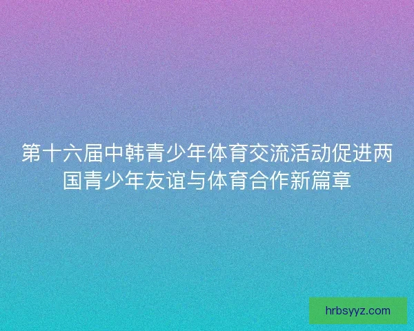 第十六届中韩青少年体育交流活动促进两国青少年友谊与体育合作新篇章