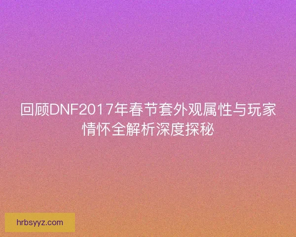 回顾DNF2017年春节套外观属性与玩家情怀全解析深度探秘