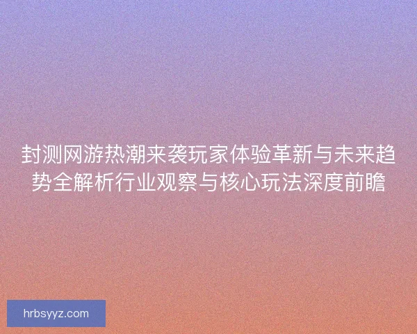 封测网游热潮来袭玩家体验革新与未来趋势全解析行业观察与核心玩法深度前瞻