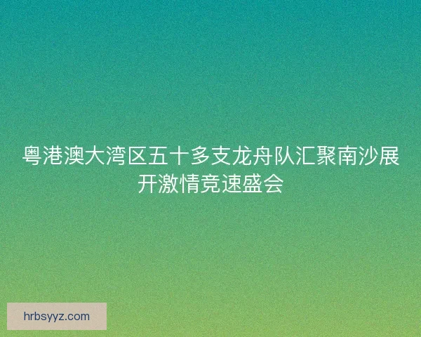 粤港澳大湾区五十多支龙舟队汇聚南沙展开激情竞速盛会 粤港澳大湾区五十多支龙舟队汇聚南沙展开激情竞速盛会
