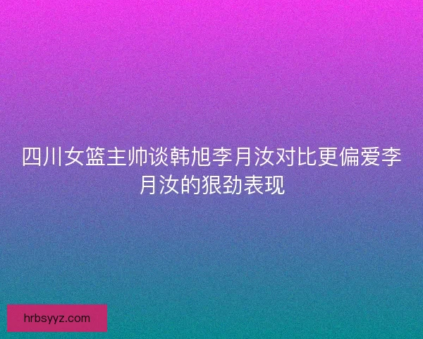 四川女篮主帅谈韩旭李月汝对比更偏爱李月汝的狠劲表现
