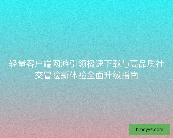 轻量客户端网游引领极速下载与高品质社交冒险新体验全面升级指南