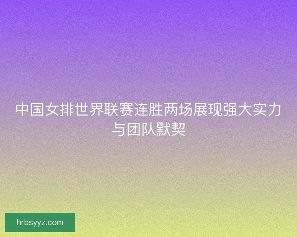 中国女排世界联赛连胜两场展现强大实力与团队默契