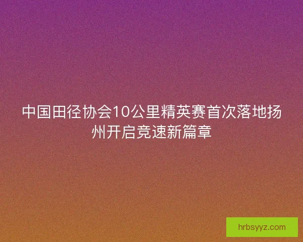 中国田径协会10公里精英赛首次落地扬州开启竞速新篇章 中国田径协会10公里精英赛首次落地扬州开启竞速新篇章