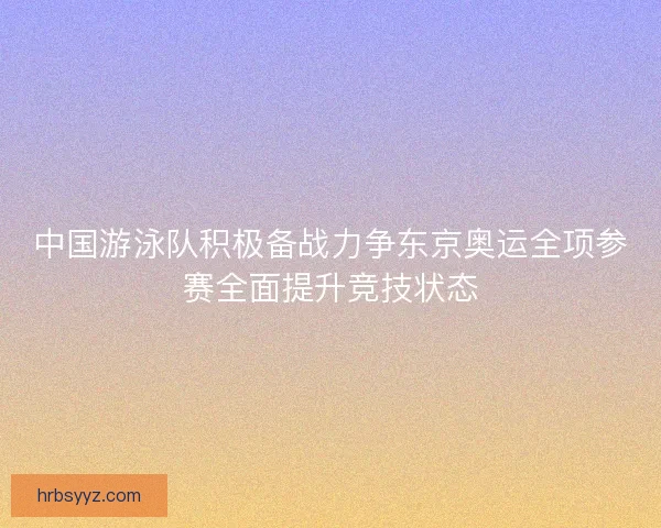 中国游泳队积极备战力争东京奥运全项参赛全面提升竞技状态 中国游泳队积极备战力争东京奥运全项参赛全面提升竞技状态