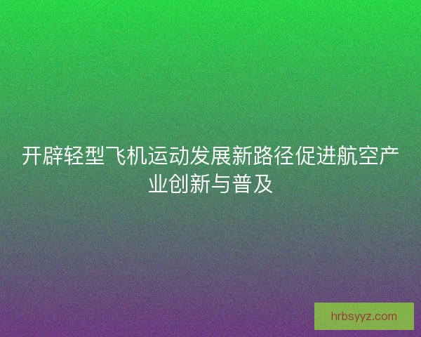 开辟轻型飞机运动发展新路径促进航空产业创新与普及 开辟轻型飞机运动发展新路径促进航空产业创新与普及
